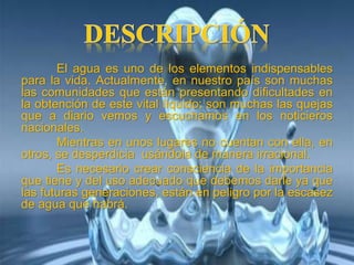 El agua es uno de los elementos indispensables
para la vida. Actualmente, en nuestro país son muchas
las comunidades que están presentando dificultades en
la obtención de este vital líquido; son muchas las quejas
que a diario vemos y escuchamos en los noticieros
nacionales.
Mientras en unos lugares no cuentan con ella, en
otros, se desperdicia usándola de manera irracional.
Es necesario crear consciencia de la importancia
que tiene y del uso adecuado que debemos darle ya que
las futuras generaciones, están en peligro por la escasez
de agua que habrá.
 