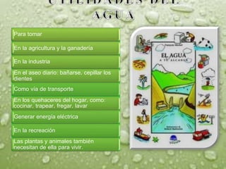 Para tomar
En la agricultura y la ganadería
En la industria
En el aseo diario: bañarse, cepillar los
dientes
En los quehaceres del hogar, como:
cocinar, trapear, fregar, lavar
Las plantas y animales también
necesitan de ella para vivir.
Generar energía eléctrica
En la recreación
Como vía de transporte
 