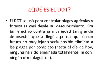 ¿QUÉ ES EL DDT?
• El DDT se usó para controlar plagas agrícolas y
forestales casi desde su descubrimiento. Era
tan efectivo contra una variedad tan grande
de insectos que se llegó a pensar que en un
futuro no muy lejano sería posible eliminar a
las plagas por completo (hasta el día de hoy,
ninguna ha sido eliminada totalmente, ni con
ningún otro plaguicida).

 