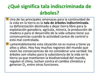 ¿Qué significa tala indiscriminada de
árboles?
Una de las principales amenazas para la continuidad de
la vida en la tierra es la tala de árboles indiscriminada.
La deforestación destinada a dejar tierra libre para la
explotación ganadera, agrícola, minera, la producción de
madera o para el desarrollo de la vida urbana tiene sus
consecuencias cuando la actividad carece de control o
está mal controlada.
Lamentablemente esta situación no es nueva y tiene ya
años y años. Hoy hay muchas regiones del mundo que
viven las consecuencias de no considerar una verdad: los
árboles son vitales para la subsistencia de la vida en la
tierra ya que mantienen la biodiversidad del mundo,
regulan el clima, luchan contra el cambio climático y
generan O2, entre otras funciones.

 