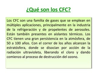 ¿Qué son los CFC?
Los CFC son una familia de gases que se emplean en
Los CFC son una familia de gases que se emplean en
múltiples aplicaciones, principalmente en la industria
múltiples aplicaciones, principalmente en la industria
de la refrigeración y de propelentes de aerosoles.
de la refrigeración y de propelentes de aerosoles.
Están también presentes en aislantes térmicos. Los
Están también presentes en aislantes térmicos. Los
CFC tienen una gran persistencia en la atmósfera, de
CFC tienen una gran persistencia en la atmósfera, de
50 a 100 años. Con el correr de los años alcanzan la
50 a 100 años. Con el correr de los años alcanzan la
estratósfera, donde se disocian por acción de la
estratósfera, donde se disocian por acción de la
radiación ultravioleta, liberando el cloro y dando
radiación ultravioleta, liberando el cloro y dando
comienzo al proceso de destrucción del ozono.
comienzo al proceso de destrucción del ozono.

 