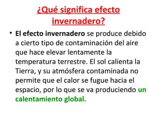 ¿Qué significa efecto
invernadero?
• El efecto invernadero se produce debido
a cierto tipo de contaminación del aire
que hace elevar lentamente la
temperatura terrestre. El sol calienta la
Tierra, y su atmósfera contaminada no
permite que el calor se fugue hacia el
espacio, por lo que se va produciendo un
calentamiento global.

 