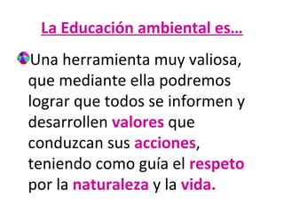 La Educación ambiental es…
Una herramienta muy valiosa,
que mediante ella podremos
lograr que todos se informen y
desarrollen valores que
conduzcan sus acciones,
teniendo como guía el respeto
por la naturaleza y la vida.

 