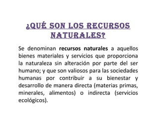 ¿Qué son los recursos
naturales?
Se denominan recursos naturales a aquellos
bienes materiales y servicios que proporciona
la naturaleza sin alteración por parte del ser
humano; y que son valiosos para las sociedades
humanas por contribuir a su bienestar y
desarrollo de manera directa (materias primas,
minerales, alimentos) o indirecta (servicios
ecológicos).

 