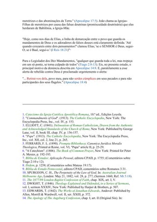 meretrizes e das abominações da Terra." (Apocalipse 17:5). João chama as Igrejas-
Filhas de meretrizes por causa das falsas doutrinas (promiscuidade doutrinária) que elas
herdaram de Babilônia, a Igreja-Mãe.


"Hoje, como nos dias de Elias, a linha de demarcação entre o povo que guarda os
mandamentos de Deus e os adoradores de falsos deuses está claramente definida. 'Até
quando coxeareis entre dois pensamentos?' clamou Elias; 'se o SENHOR é Deus, segui-
O; se é Baal, segui-o.' (I Reis 18:21)"23


Para o Legislador dos Dez Mandamentos, "qualquer que guarda toda a lei, mas tropeça
em um só ponto, se torna culpado de todos" (Tiago 2:8-13). Eis, no presente estudo, o
principal motivo da denúncia descrita em Apocalipse 14:8. E, paralelamente a esse
alerta de rebelião contra Deus é proclamado urgentemente o alerta:

"... Retirai-vos dela, povo meu, para não serdes cúmplices em seus pecados e para não
participardes dos seus flagelos." (Apocalipse 18:4)




1. Catecismo da Igreja Católica Apostólica Romana, 10.ª ed., Edições Loyola.
2. "Commandments of God". (1913). The Catholic Encyclopedia, New York: The
Encyclopedia Press, Inc., vol. IV, p. 153.
3. ELLIOTT, C. (1841). Delineation of Roman Catholicism, Drawn from the Authentic
and Acknowledged Standards of the Church of Rome, New York: Published by George
Lane, vol. II, book III, chap. IV, p. 156-157.
4. "Pope". (1913). The Catholic Encyclopedia, New York: The Encyclopedia Press,
Inc., vol. XII, col. 2, line 21, p. 265.
5. FERRARIS, F. L. (1890). Prompta Bibliotheca: Canonica Juridica Moralis
Theologica, Printed at Rome, vol. VI, "Papa" article II, p. 25-29.
6. "A Catechism". (1806). The Book of Common Prayer, New York: Printed for Peter
A. Mesier, p. 192-193.
7. Bíblia de Estudos: Aplicação Pessoal, editora CPAD, p. 1755; (Comentários sobre
Tiago 2:10 e 12).
8. Ibidem, p. 1258; (Comentários sobre Mateus 19:17).
9. Bíblia de Estudo Pentecostal, editora CPAD, comentários sobre Romanos 3:31.
10. SPURGEON, C. H., The Perpetuity of the Law of God. In: Australian Journal
Melbourne Age, London: May 21, 1882, vol. 28, p. 277; (Sermon 1660, Ref. Mt 5:18).
11. The 1677/89 London Baptist Confession of Faith, chap. XIX, art. I, V.
12. DWIGHT, T. (1846). Theology Explained and Defended, in a Series of Sermons,
vol. I, sermon XXXIV, New York: Published by Harper & Brothers, p. 507.
13. EDWARDS, T. (1842). The Works of Jonathan Edwards, Andover: Published by
Allen, Morrill & Wardwell, vol. II, ser. XXIII, p. 372.
14. The Apology of The Augsburg Confession, chap. I, art. II (Original Sin). In:
 