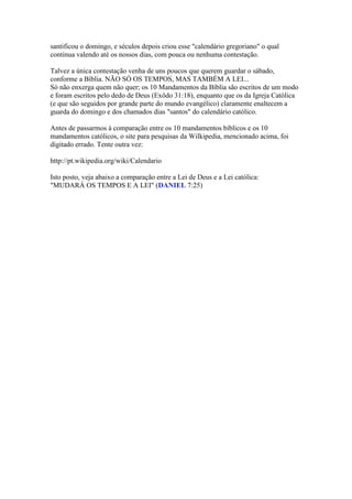 santificou o domingo, e séculos depois criou esse "calendário gregoriano" o qual
continua valendo até os nossos dias, com pouca ou nenhuma contestação.

Talvez a única contestação venha de uns poucos que querem guardar o sábado,
conforme a Bíblia. NÃO SÓ OS TEMPOS, MAS TAMBÉM A LEI...
Só não enxerga quem não quer; os 10 Mandamentos da Bíblia são escritos de um modo
e foram escritos pelo dedo de Deus (Exôdo 31:18), enquanto que os da Igreja Católica
(e que são seguidos por grande parte do mundo evangélico) claramente enaltecem a
guarda do domingo e dos chamados dias "santos" do calendário católico.

Antes de passarmos à comparação entre os 10 mandamentos bíblicos e os 10
mandamentos católicos, o site para pesquisas da Wilkipedia, mencionado acima, foi
digitado errado. Tente outra vez:

http://pt.wikipedia.org/wiki/Calendario

Isto posto, veja abaixo a comparação entre a Lei de Deus e a Lei católica:
"MUDARÁ OS TEMPOS E A LEI" (DANIEL 7:25)
 