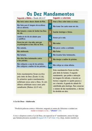 A Lei de Deus - Adulterada


  "Proferirá palavras contra o Altíssimo, magoará os santos do Altíssimo e cuidará em
                        mudar os tempos e a lei..." (Daniel 7:25)

A ira e o desprezo contra a Lei de Deus, em especial ao 4.º mandamento, nunca foi algo
que Satanás procurou esconder (Ezequiel 28:15 cf I João 3:4), e hoje, muitos mantém os
 