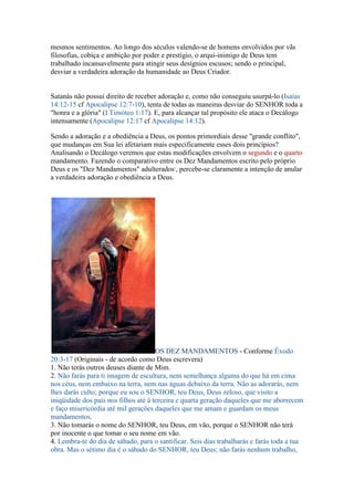 mesmos sentimentos. Ao longo dos séculos valendo-se de homens envolvidos por vãs
filosofias, cobiça e ambição por poder e prestígio, o arqui-inimigo de Deus tem
trabalhado incansavelmente para atingir seus desígnios escusos; sendo o principal,
desviar a verdadeira adoração da humanidade ao Deus Criador.


Satanás não possui direito de receber adoração e, como não conseguiu usurpá-lo (Isaías
14:12-15 cf Apocalipse 12:7-10), tenta de todas as maneiras desviar do SENHOR toda a
"honra e a glória" (I Timóteo 1:17). E, para alcançar tal propósito ele ataca o Decálogo
intensamente (Apocalipse 12:17 cf Apocalipse 14:12).

Sendo a adoração e a obediência a Deus, os pontos primordiais desse "grande conflito",
que mudanças em Sua lei afetariam mais especificamente esses dois princípios?
Analisando o Decálogo veremos que estas modificações envolvem o segundo e o quarto
mandamento. Fazendo o comparativo entre os Dez Mandamentos escrito pelo próprio
Deus e os "Dez Mandamentos" adulterados1, percebe-se claramente a intenção de anular
a verdadeira adoração e obediência a Deus.




                                      OS DEZ MANDAMENTOS - Conforme Êxodo
20:3-17 (Originais - de acordo como Deus escrevera)
1. Não terás outros deuses diante de Mim.
2. Não farás para ti imagem de escultura, nem semelhança alguma do que há em cima
nos céus, nem embaixo na terra, nem nas águas debaixo da terra. Não as adorarás, nem
lhes darás culto; porque eu sou o SENHOR, teu Deus, Deus zeloso, que visito a
iniqüidade dos pais nos filhos até à terceira e quarta geração daqueles que me aborrecem
e faço misericórdia até mil gerações daqueles que me amam e guardam os meus
mandamentos.
3. Não tomarás o nome do SENHOR, teu Deus, em vão, porque o SENHOR não terá
por inocente o que tomar o seu nome em vão.
4. Lembra-te do dia de sábado, para o santificar. Seis dias trabalharás e farás toda a tua
obra. Mas o sétimo dia é o sábado do SENHOR, teu Deus; não farás nenhum trabalho,
 