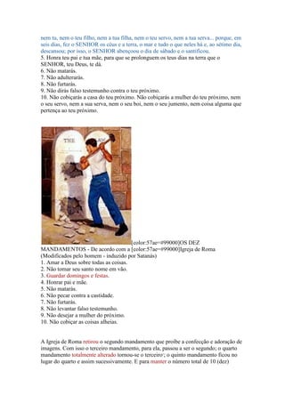 nem tu, nem o teu filho, nem a tua filha, nem o teu servo, nem a tua serva... porque, em
seis dias, fez o SENHOR os céus e a terra, o mar e tudo o que neles há e, ao sétimo dia,
descansou; por isso, o SENHOR abençoou o dia de sábado e o santificou.
5. Honra teu pai e tua mãe, para que se prolonguem os teus dias na terra que o
SENHOR, teu Deus, te dá.
6. Não matarás.
7. Não adulterarás.
8. Não furtarás.
9. Não dirás falso testemunho contra o teu próximo.
10. Não cobiçarás a casa do teu próximo. Não cobiçarás a mulher do teu próximo, nem
o seu servo, nem a sua serva, nem o seu boi, nem o seu jumento, nem coisa alguma que
pertença ao teu próximo.




                                      [color:57ae=#99000]OS DEZ
MANDAMENTOS - De acordo com a [color:57ae=#99000]Igreja de Roma
(Modificados pelo homem - induzido por Satanás)
1. Amar a Deus sobre todas as coisas.
2. Não tomar seu santo nome em vão.
3. Guardar domingos e festas.
4. Honrar pai e mãe.
5. Não matarás.
6. Não pecar contra a castidade.
7. Não furtarás.
8. Não levantar falso testemunho.
9. Não desejar a mulher do próximo.
10. Não cobiçar as coisas alheias.


A Igreja de Roma retirou o segundo mandamento que proíbe a confecção e adoração de
imagens. Com isso o terceiro mandamento, para ela, passou a ser o segundo; o quarto
mandamento totalmente alterado tornou-se o terceiro2; o quinto mandamento ficou no
lugar do quarto e assim sucessivamente. E para manter o número total de 10 (dez)
 