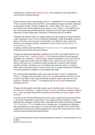 mandamentos, o décimo foi dividido em dois. Essas mudanças estão registradas na
vasta literatura da Igreja Romana.


Pode-se observar ainda, uma alteração sutil no 1.º mandamento. No texto original é dito:
"Não terás outros deuses diante de Mim", este mandamento requer aceitação e adoração
ao único Deus Criador. O texto reeditado diz: "Amar a Deus sobre todas as coisas",
neste último caso não há proibição direta quanto a se ter "deuses", e fica implícito que
não é necessariamente proibido adorá-los, desde que estes não sejam considerados
superiores ao Deus Onipresente, Onisciente e Onipotente descrito na Bíblia.

"Ninguém, de nenhum modo, vos engane, porque isto não acontecerá sem que primeiro
venha a apostasia e seja revelado o homem da iniqüidade, o filho da perdição, o qual se
opõe e se levanta contra tudo que se chama Deus ou é objeto de culto, a ponto de
assentar-se no santuário de Deus, ostentando-se como se fosse o próprio Deus." (II
Tessalonicenses 2:3-4)
Compare o alerta do apóstolo Paulo em II Tessalonicenses 2:3-4, com as seguintes
declarações provenientes da Igreja de Roma:

"O papa é de tão grande dignidade e grandeza que ele não é um simples homem, mas,
como se fosse Deus, o vigário de Deus. (...) Por conta da excelência de sua suprema
dignidade, ele é chamado... monarca divino, supremo imperador e rei dos reis. Por esse
motivo o papa está coroado com uma tríplice coroa, como rei do céu e da terra e do
inferno. Mais que isso, a excelência e poder do papa não é somente sobre temática
celestial, terrestre e do inferno, mas, ele também está acima dos anjos, é o superior
deles; então se for possível que os anjos errem na fé, ou cogitem sentimentos contrários
a ela, eles poderiam ser julgados e excomungado pelo papa.

Ele é de tão grande dignidade e poder, que ocupa um único e idêntico tribunal com
Cristo. (...) O papa é, por assim dizer, Deus na Terra, único príncipe dos fiéis de Cristo,
o maior rei de todos os reis, tendo a plenitude do poder, a quem o governo do reino
terrestre e celestial é confiado."3 "As sentenças que ele ordena são imediatamente
ratificadas no Céu."4

"O papa é de tão grande autoridade e poder, que ele também pode modificar, declarar,
ou interpretar a lei divina. (...) pode, às vezes, contrariar a lei divina, ao limitar, explicar,
etc. (...) pois seu poder não provém do homem, mas de Deus, ele supri o lugar de Deus
na Terra."5
Com base nessas fictícias afirmações de possuir poder e soberania proveniente de Deus
e, até mesmo ostentando ser como Deus, é que a Igreja de Roma modificou os Dez
Mandamentos entregues no Monte Sinai; cumprindo deste modo as profecias de Daniel
7:25 e Apocalipse 13:5-6. Contudo, deve-se ressaltar que: As mudanças no Decálogo
não ocorreram por um único papa, ou, em um momento específico na era cristã. Essas
modificações aconteceram de forma gradual com o passar dos séculos através de vários
concílios proporcionados pela Igreja Romana.


A seguir declarações provenientes do protestantismo contrários a essas alterações na Lei
de Deus.
IGREJA ANGLICANA
 