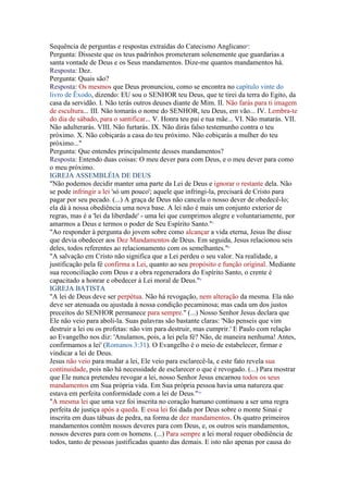 Sequência de perguntas e respostas extraídas do Catecismo Anglicano6:
Pergunta: Disseste que os teus padrinhos prometeram solenemente que guardarias a
santa vontade de Deus e os Seus mandamentos. Dize-me quantos mandamentos há.
Resposta: Dez.
Pergunta: Quais são?
Resposta: Os mesmos que Deus pronunciou, como se encontra no capítulo vinte do
livro de Êxodo, dizendo: EU sou o SENHOR teu Deus, que te tirei da terra do Egito, da
casa da servidão. I. Não terás outros deuses diante de Mim. II. Não farás para ti imagem
de escultura... III. Não tomarás o nome do SENHOR, teu Deus, em vão... IV. Lembra-te
do dia de sábado, para o santificar... V. Honra teu pai e tua mãe... VI. Não matarás. VII.
Não adulterarás. VIII. Não furtarás. IX. Não dirás falso testemunho contra o teu
próximo. X. Não cobiçarás a casa do teu próximo. Não cobiçarás a mulher do teu
próximo..."
Pergunta: Que entendes principalmente desses mandamentos?
Resposta: Entendo duas coisas: O meu dever para com Deus, e o meu dever para como
o meu próximo.
IGREJA ASSEMBLÉIA DE DEUS
"Não podemos decidir manter uma parte da Lei de Deus e ignorar o restante dela. Não
se pode infringir a lei 'só um pouco'; aquele que infringi-la, precisará de Cristo para
pagar por seu pecado. (...) A graça de Deus não cancela o nosso dever de obedecê-lo;
ela dá à nossa obediência uma nova base. A lei não é mais um conjunto exterior de
regras, mas é a 'lei da liberdade' - uma lei que cumprimos alegre e voluntariamente, por
amarmos a Deus e termos o poder de Seu Espírito Santo."7
"Ao responder à pergunta do jovem sobre como alcançar a vida eterna, Jesus lhe disse
que devia obedecer aos Dez Mandamentos de Deus. Em seguida, Jesus relacionou seis
deles, todos referentes ao relacionamento com os semelhantes."8
"A salvação em Cristo não significa que a Lei perdeu o seu valor. Na realidade, a
justificação pela fé confirma a Lei, quanto ao seu propósito e função original. Mediante
sua reconciliação com Deus e a obra regeneradora do Espírito Santo, o crente é
capacitado a honrar e obedecer à Lei moral de Deus."9
IGREJA BATISTA
"A lei de Deus deve ser perpétua. Não há revogação, nem alteração da mesma. Ela não
deve ser atenuada ou ajustada à nossa condição pecaminosa; mas cada um dos justos
preceitos do SENHOR permanece para sempre." (...) Nosso Senhor Jesus declara que
Ele não veio para aboli-la. Suas palavras são bastante claras: 'Não penseis que vim
destruir a lei ou os profetas: não vim para destruir, mas cumprir.' E Paulo com relação
ao Evangelho nos diz: 'Anulamos, pois, a lei pela fé? Não, de maneira nenhuma! Antes,
confirmamos a lei' (Romanos 3:31). O Evangelho é o meio de estabelecer, firmar e
vindicar a lei de Deus.
Jesus não veio para mudar a lei, Ele veio para esclarecê-la, e este fato revela sua
continuidade, pois não há necessidade de esclarecer o que é revogado. (...) Para mostrar
que Ele nunca pretendeu revogar a lei, nosso Senhor Jesus encarnou todos os seus
mandamentos em Sua própria vida. Em Sua própria pessoa havia uma natureza que
estava em perfeita conformidade com a lei de Deus."10
"A mesma lei que uma vez foi inscrita no coração humano continuou a ser uma regra
perfeita de justiça após a queda. E essa lei foi dada por Deus sobre o monte Sinai e
inscrita em duas tábuas de pedra, na forma de dez mandamentos. Os quatro primeiros
mandamentos contêm nossos deveres para com Deus, e, os outros seis mandamentos,
nossos deveres para com os homens. (...) Para sempre a lei moral requer obediência de
todos, tanto de pessoas justificadas quanto das demais. E isto não apenas por causa do
 