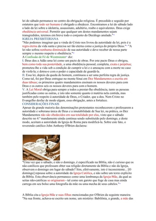 lei do sábado permanece no centro da obrigação religiosa. É precedido e seguido por
estatutos que todo ser humano é obrigado a obedecer. Encontramos a lei do sábado lado
a lado da lei sobre a idolatria, assassinato, adultério, roubo e equivalentes. Deus exige
obediência universal. Permitir que qualquer um destes mandamentos sejam
transgredidos, teremos em breve todo o conjunto do Decálogo anulado."18
IGREJA PRESBITERIANA
"Não podemos imaginar que a vinda de Cristo nos livrou da autoridade da lei, pois é a
regra eterna da vida santa e precisa ser tão eterna como a justiça do próprio Deus."19 "A
lei não sofreu nenhuma diminuição de sua autoridade e deve receber de nossa parte
sempre o mesmo respeito e obediência."20
A Confissão de Fé de Westminster21 diz:
I. Deus deu a Adão uma lei como um pacto de obras. Por este pacto Deus o obrigou,
bem como toda sua posteridade, a uma obediência pessoal, completa, exata e perpétua;
prometeu-lhe a vida sob a condição de cumprir a lei e o ameaçou com a morte no caso
de violá-la; e dotou-o com o poder e capacidade de guardá-la.
II. Essa lei, depois da queda do homem, continuou a ser uma perfeita regra de justiça.
Como tal, foi por Deus entregue no monte Sinai em Dez Mandamentos e escrita em
duas tábuas; os primeiros quatro mandamentos ensinam os nossos deveres para com
Deus e os outros seis os nossos deveres para com o homem.
V. A Lei Moral obriga para sempre a todos a prestar-lhe obediência, tanto as pessoas
justificadas como as outras, e isto não somente quanto à matéria nela contida, mas
também pelo respeito à autoridade de Deus, o Criador, que a deu. Nem Cristo no
Evangelho desfaz de modo algum, essa obrigação, antes a fortalece.
CONSIDERAÇÕES FINAIS
Apesar da grande maioria das denominações protestantes reconhecerem e professarem a
autoridade e soberana única de Deus e a imutabilidade de Sua lei, na prática, os Dez
Mandamentos não são obedecidos em sua totalidade por elas, visto que o sábado
descrito no 4.º mandamento ainda continua sendo substituído pelo domingo, e deste
modo, aceitam a autoridade da Igreja de Roma para modificá-la. Sobre este fato, o
reverendo católico John Anthony O'Brien declarou:




"Uma vez que o sábado, e não o domingo, é especificado na Bíblia, não é curioso que os
não-católicos que professam obter sua religião diretamente da Bíblia e não da Igreja,
observem o domingo em lugar do sábado? Sim, efetivamente, isto é inconsistente... [O
domingo] repousa sobre a autoridade da Igreja Católica, e não sobre um texto explícito
da Bíblia. Esta observância permanece como uma lembrança da Igreja-Mãe, da qual as
seitas não-católicas se originaram - tal como um garoto que foge de casa mas ainda
carrega em seu bolso uma fotografia da mãe ou uma mecha de seus cabelos."22


A Bíblia cita a Igreja-Mãe e suas filhas mencionadas por O'Brien da seguinte maneira:
"Na sua fronte, achava-se escrito um nome, um mistério: Babilônia, a grande, a mãe das
 