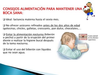 CONSEJOS ALIMENTACIÓN PARA MANTENER UNA
BOCA SANA:
 Ideal: lactancia materna hasta el sexto mes.
 No ofrecer azúcares refinados antes de los dos años de edad
(golosinas, chicles, galletas, croissants, pan dulce, chocolates,…
 Evitar la alimentación nocturna (biberón
o pecho) a partir de la erupción del primer
diente o realizar la higiene bucal después
de la toma nocturna.
 Evitar el uso del biberón con líquidos
que no sean agua.

 