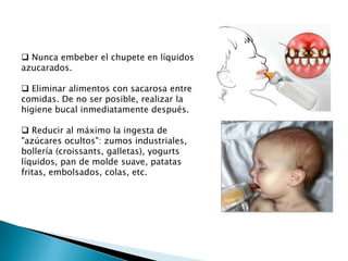  Nunca embeber el chupete en líquidos
azucarados.
 Eliminar alimentos con sacarosa entre
comidas. De no ser posible, realizar la
higiene bucal inmediatamente después.
 Reducir al máximo la ingesta de
"azúcares ocultos": zumos industriales,
bollería (croissants, galletas), yogurts
líquidos, pan de molde suave, patatas
fritas, embolsados, colas, etc.

 