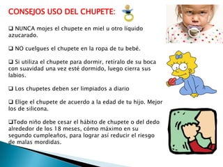 CONSEJOS USO DEL CHUPETE:
 NUNCA mojes el chupete en miel u otro líquido
azucarado.
 NO cuelgues el chupete en la ropa de tu bebé.
 Si utiliza el chupete para dormir, retíralo de su boca
con suavidad una vez esté dormido, luego cierra sus
labios.
 Los chupetes deben ser limpiados a diario
 Elige el chupete de acuerdo a la edad de tu hijo. Mejor
los de silicona.
Todo niño debe cesar el hábito de chupete o del dedo
alrededor de los 18 meses, cómo máximo en su
segundo cumpleaños, para lograr así reducir el riesgo
de malas mordidas.

 