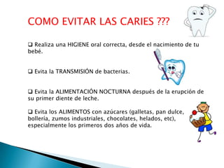 COMO EVITAR LAS CARIES ???
 Realiza una HIGIENE oral correcta, desde el nacimiento de tu
bebé.
 Evita la TRANSMISIÓN de bacterias.
 Evita la ALIMENTACIÓN NOCTURNA después de la erupción de
su primer diente de leche.
 Evita los ALIMENTOS con azúcares (galletas, pan dulce,
bollería, zumos industriales, chocolates, helados, etc),
especialmente los primeros dos años de vida.

 