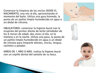 Comenzar la limpieza de las encías DESDE EL
NACIMIENTO, una vez al día, aprovechando el
momento del baño. Utiliza una gasa húmeda, la
punta de un pañito limpio humedecido en agua o
un dedal de silicona.
OBLIGATORIO: comenzar la higiene bucal con la
erupción del primer diente de leche (alrededor de
los 6 meses de edad), dos veces al día; en la
mañana y en la noche. Utiliza una gasa, la punta de
un pañito limpio humedecido en agua o un dedal
de silicona para limpiarle dientes, encías, lengua,
cachetes y paladar.
NIÑOS DE 1 AÑO O MÁS: realiza la higiene bucal
con un cepillo dental del tamaño de su boca.

 