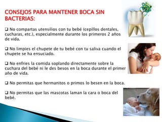 CONSEJOS PARA MANTENER BOCA SIN
BACTERIAS:
 No compartas utensilios con tu bebé (cepillos dentales,
cucharas, etc.), especialmente durante los primeros 2 años
de vida.
 No limpies el chupete de tu bebé con tu saliva cuando el
chupete se ha ensuciado.
 No enfries la comida soplando directamente sobre la
cuchara del bebé ni le des besos en la boca durante el primer
año de vida.
 No permitas que hermanitos o primos lo besen en la boca.
 No permitas que las mascotas laman la cara o boca del
bebé.

 