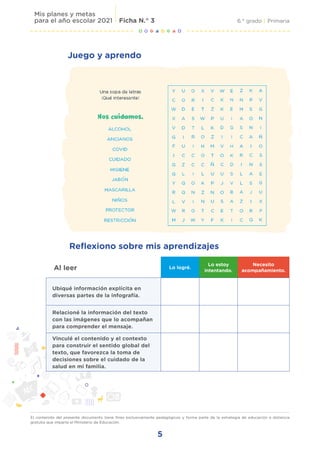 5
6.° grado | Primaria
Mis planes y metas
para el año escolar 2021 Ficha N.° 3
El contenido del presente documento tiene fines exclusivamente pedagógicos y forma parte de la estrategia de educación a distancia
gratuita que imparte el Ministerio de Educación.
Juego y aprendo
Al leer Lo logré.
Lo estoy
intentando.
Necesito
acompañamiento.
Ubiqué información explícita en
diversas partes de la infografía.
Relacioné la información del texto
con las imágenes que lo acompañan
para comprender el mensaje.
Vinculé el contenido y el contexto
para construir el sentido global del
texto, que favorezca la toma de
decisiones sobre el cuidado de la
salud en mi familia.
Reflexiono sobre mis aprendizajes
 