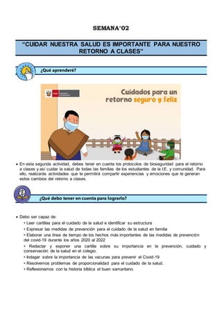 SEMANA°02
“CUIDAR NUESTRA SALUD ES IMPORTANTE PARA NUESTRO
RETORNO A CLASES”
¿Qué aprenderé?
 En esta segunda actividad, debes tener en cuenta los protocolos de bioseguridad para el retorno
a clases y así cuidar la salud de todas las familias de los estudiantes de la I.E. y comunidad. Para
ello, realizarás actividades que te permitirá compartir experiencias y emociones que te generan
estos cambios del retorno a clases.

¿Qué debo tener en cuenta para lograrlo?
 Debo ser capaz de:
• Leer cartillas para el cuidado de la salud e identificar su estructura
• Expresar las medidas de prevención para el cuidado de la salud en familia
• Elaborar una línea de tiempo de los hechos más importantes de las medidas de prevención
del covid-19 durante los años 2020 al 2022
• Redactar y exponer una cartilla sobre su importancia en la prevención, cuidado y
conservación de la salud en el colegio.
• Indagar sobre la importancia de las vacunas para prevenir el Covid-19
• Resolvemos problemas de proporcionalidad para el cuidado de la salud.
• Reflexionamos con la historia bíblica el buen samaritano.
 