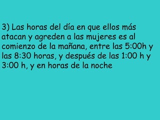 3) Las horas del día en que ellos más
atacan y agreden a las mujeres es al
comienzo de la mañana, entre las 5:00h y
las 8:30 horas, y después de las 1:00 h y
3:00 h, y en horas de la noche
 