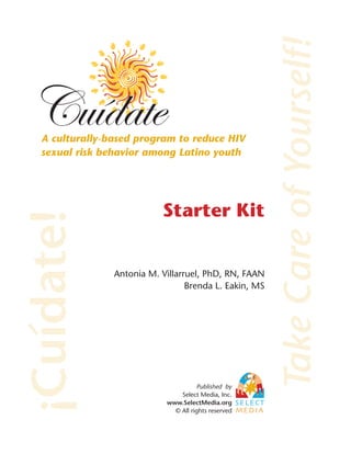 Take Care of Yourself!
   A culturally-based program to reduce HIV
   sexual risk behavior among Latino youth




                            Starter Kit
¡Cuídate!



                 Antonia M. Villarruel, PhD, RN, FAAN
                                   Brenda L. Eakin, MS




                                       Published by
                                 Select Media, Inc.
                             www.SelectMedia.org
                               © All rights reserved
 