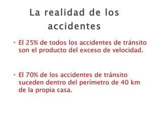 La realidad de los accidentes El 25% de todos los accidentes de tránsito son el producto del exceso de velocidad. El 70% de los accidentes de tránsito suceden dentro del perímetro de 40 km de la propia casa. 
