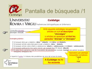 Pantalla de búsqueda /1

      Amb aquesta estratègia recuperarem
         articles on surt el descriptor
                   “drenatges”
       o articles on apareixen al títol les
       paraules “drenaje” o “drenajes”




                                  Operadors per plantejar
                                  búsquedes complexes:
                                         * /and
       A Cuidatge no hi                     ^
                                          +/or
          ha accents
 