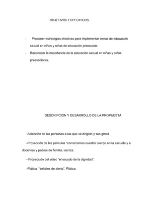 OBJETIVOS ESPECIFICOS
- Proponer estrategias efectivas para implementar temas de educación
sexual en niños y niñas de educación preescolar.
- Reconocer la importancia de la educación sexual en niñas y niños
preescolares.
DESCRIPCION Y DESARROLLO DE LA PROPUESTA
-Selección de las personas a las que va dirigido y sus gmail
-Proyección de las películas “conozcamos nuestro cuerpo en la escuela y a
docentes y padres de familia, vía tics.
- Proyección del video “el escudo de la dignidad”.
-Plática “señales de alerta”. Plática.
 