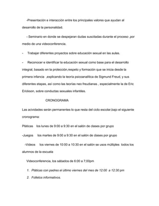 -Presentación e interacción entre los principales valores que ayudan al
desarrollo de la personalidad.
- Seminario en donde se despejaran dudas suscitadas durante el proceso ,por
medio de una videoconferencia.
- Trabajar diferentes proyectos sobre educación sexual en las aulas.
- Reconocer e identificar la educación sexual como base para el desarrollo
integral, basado en la protección,respeto y formación que se inicia desde la
primera infancia ,explicando la teoría psicoanalítica de Sigmund Freud, y sus
diferentes etapas, así como las teorías neo freudianas , especialmente la de Eric
Erickson, sobre conductas sexuales infantiles.
CRONOGRAMA
Las acividades serán permanentes lo que resta del ciclo escolar,bajo el siguiente
cronograma:
Pláticas los lunes de 9:00 a 9:30 en el salón de clases por grupo
-Juegos los martes de 9:00 a 9:30 en el salón de clases por grupo
-Videos los viernes de 10:00 a 10:30 en el salón se usos múltiples todos los
alumnos de la escuela
Videoconferencia, los sábados de 6:00 a 7;00pm
1. Pláticas con padres el último viernes del mes de 12:00 a 12:30 pm
2. Folletos informativos.
 