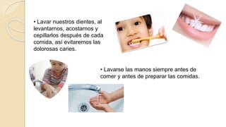• Lavar nuestros dientes, al
levantarnos, acostarnos y
cepillarlos después de cada
comida, así evitaremos las
dolorosas caries.
• Lavarse las manos siempre antes de
comer y antes de preparar las comidas.
 