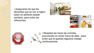 • Asegurarse de que los
alimentos que se van a ingerir
están en perfecto estado
sanitario, para evitar las
infecciones.
• Respetar las horas de comidas ,
procurando no comer fuera de ellas , para
evitar que el aparato digestivo trabaje
continuamente
 
