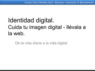 Campus Party Colombia 2012 – Barcamp – Innovación  @morpheusco




Identidad digital.
Cuida tu imagen digital - llévala a
la web.
   De la vida diaria a la vida digital
 