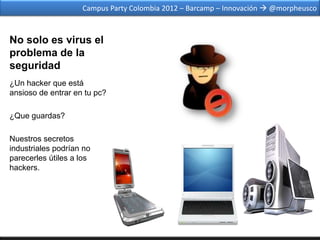 Campus Party Colombia 2012 – Barcamp – Innovación  @morpheusco



No solo es virus el
problema de la
seguridad
¿Un hacker que está
ansioso de entrar en tu pc?

¿Que guardas?

Nuestros secretos
industriales podrían no
parecerles útiles a los
hackers.
 