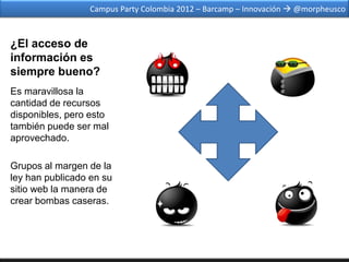 Campus Party Colombia 2012 – Barcamp – Innovación  @morpheusco



¿El acceso de
información es
siempre bueno?
Es maravillosa la
cantidad de recursos
disponibles, pero esto
también puede ser mal
aprovechado.

Grupos al margen de la
ley han publicado en su
sitio web la manera de
crear bombas caseras.
 