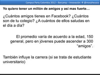Campus Party Colombia 2012 – Barcamp – Innovación  @morpheusco

Yo quiero tener un millón de amigos y así mas fuerte…

¿Cuántos amigos tienes en Facebook? ¿Cuántos
son de tu colegio? ¿A cuántos de ellos saludas en
el día a día?

       El promedio varía de acuerdo a la edad, 150
    general, pero en jóvenes puede ascender a 300
                                          “amigos”.

También influye la carrera (si se trata de estudiante
universitario)
 