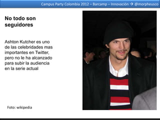 Campus Party Colombia 2012 – Barcamp – Innovación  @morpheusco


No todo son
seguidores


Ashton Kutcher es uno
de las celebridades mas
importantes en Twitter,
pero no le ha alcanzado
para subir la audiencia
en la serie actual




 Foto: wikipedia
 