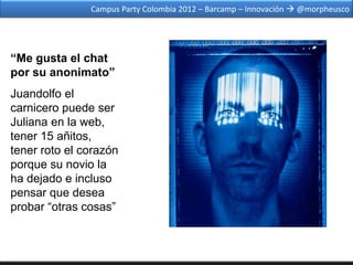 Campus Party Colombia 2012 – Barcamp – Innovación  @morpheusco




“Me gusta el chat
por su anonimato”
Juandolfo el
carnicero puede ser
Juliana en la web,
tener 15 añitos,
tener roto el corazón
porque su novio la
ha dejado e incluso
pensar que desea
probar “otras cosas”
 