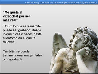 Campus Party Colombia 2012 – Barcamp – Innovación  @morpheusco



“Me gusta el
videochat por ser
mas real”
TODO lo que se transmite
puede ser grabado, desde
lo que dices o haces hasta
el entorno en el que te
mueves.

También se puede
transmitir una imagen falsa
o pregrabada.
 