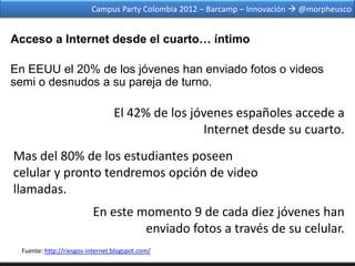 Campus Party Colombia 2012 – Barcamp – Innovación  @morpheusco


Acceso a Internet desde el cuarto… íntimo

En EEUU el 20% de los jóvenes han enviado fotos o videos
semi o desnudos a su pareja de turno.

                                 El 42% de los jóvenes españoles accede a
                                                 Internet desde su cuarto.
Mas del 80% de los estudiantes poseen
celular y pronto tendremos opción de video
llamadas.
                         En este momento 9 de cada diez jóvenes han
                                  enviado fotos a través de su celular.
 Fuente: http://riesgos-internet.blogspot.com/
 