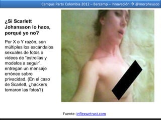 Campus Party Colombia 2012 – Barcamp – Innovación  @morpheusco



¿Si Scarlett
Johansson lo hace,
porqué yo no?
Por X o Y razón, son
múltiples los escándalos
sexuales de fotos o
videos de “estrellas y
modelos a seguir”,
entregan un mensaje
erróneo sobre
privacidad. (En el caso
de Scarlett, ¿hackers
tomaron las fotos?)




                             Fuente: inflexwetrust.com
 