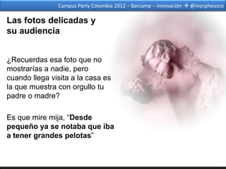 Campus Party Colombia 2012 – Barcamp – Innovación  @morpheusco

Las fotos delicadas y
su audiencia


¿Recuerdas esa foto que no
mostrarías a nadie, pero
cuando llega visita a la casa es
la que muestra con orgullo tu
padre o madre?

Es que mire mija, “Desde
pequeño ya se notaba que iba
a tener grandes pelotas”
 