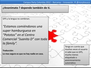 Campus Party Colombia 2012 – Barcamp – Innovación  @morpheusco

¿Anonimato ? depende también de ti.


GPS y la lengua no combinan.


“Estamos comiéndonos una
super hamburguesa en
“Pototos” en el Centro
Comercial “Juanito D” con toda
la fámily”.
                                                            Tenga en cuenta que
                                                            muchas veces el usuario
Traducción:
                                                            ni sabe que es GPS,
Lo mas seguro es que no hay nadie en casa.                  mucho menos
                                                            etiquetado o
                                                            posicionamiento
                                                            automático
 