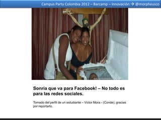 Campus Party Colombia 2012 – Barcamp – Innovación  @morpheusco




Sonría que va para Facebook! – No todo es
para las redes sociales.
Tomado del perfil de un estudiante – Victor Mora - (Conde), gracias
por reportarlo.
 