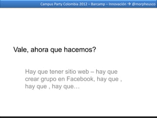 Campus Party Colombia 2012 – Barcamp – Innovación  @morpheusco




Vale, ahora que hacemos?


   Hay que tener sitio web – hay que
   crear grupo en Facebook, hay que ,
   hay que , hay que…
 
