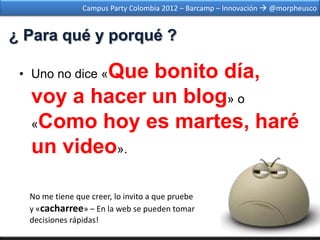 Campus Party Colombia 2012 – Barcamp – Innovación  @morpheusco


¿ Para qué y porqué ?

          Que bonito día,
 • Uno no dice «

   voy a hacer un blog» o
   «Como hoy es martes, haré

   un video».

  No me tiene que creer, lo invito a que pruebe
  y «cacharree» – En la web se pueden tomar
  decisiones rápidas!
 