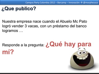 Campus Party Colombia 2012 – Barcamp – Innovación  @morpheusco

¿Que publico?

Nuestra empresa nace cuando el Abuelo Mc Pato
logró vender 3 vacas, con un préstamo del banco
logramos …


Responde a la pregunta:      ¿Qué hay para
mí?
 