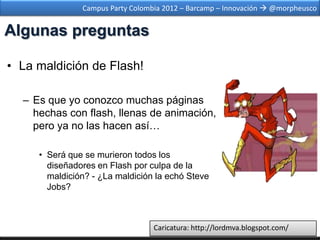 Campus Party Colombia 2012 – Barcamp – Innovación  @morpheusco


Algunas preguntas

• La maldición de Flash!

  – Es que yo conozco muchas páginas
    hechas con flash, llenas de animación,
    pero ya no las hacen así…

     • Será que se murieron todos los
       diseñadores en Flash por culpa de la
       maldición? - ¿La maldición la echó Steve
       Jobs?



                                  Caricatura: http://lordmva.blogspot.com/
 
