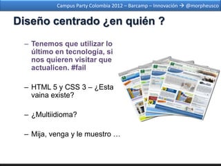 Campus Party Colombia 2012 – Barcamp – Innovación  @morpheusco


Diseño centrado ¿en quién ?
 – Tenemos que utilizar lo
   último en tecnología, si
   nos quieren visitar que
   actualicen. #fail

 – HTML 5 y CSS 3 – ¿Esta
   vaina existe?

 – ¿Multiidioma?

 – Mija, venga y le muestro …
 