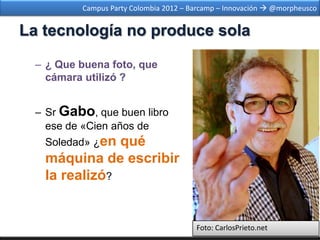 Campus Party Colombia 2012 – Barcamp – Innovación  @morpheusco


La tecnología no produce sola

  – ¿ Que buena foto, que
    cámara utilizó ?


  – Sr Gabo, que buen libro
    ese de «Cien años de
   Soledad» ¿enqué
   máquina de escribir
   la realizó?


                                        Foto: CarlosPrieto.net
 